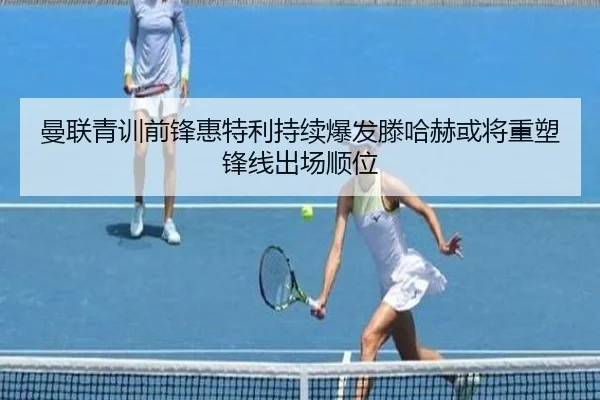 曼联青训前锋惠特利持续爆发滕哈赫或将重塑锋线出场顺位