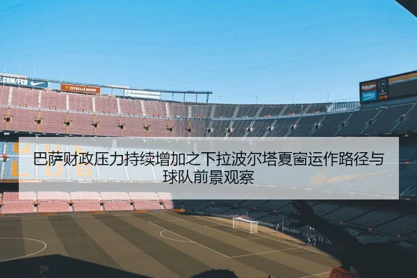 巴萨财政压力持续增加之下拉波尔塔夏窗运作路径与球队前景观察